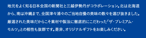 地元をよく知る日本全国の新聞社と三越伊勢丹がコラボレーション。北は北海道から、南は沖縄まで、全国津々浦々のご当地自慢の美味の数々を選び抜きました。厳選された美味だからこそ素材や製法に徹底的にこだわった「ザ・プレミアム・モルツ」との相性も抜群です。是非、オリジナルギフトをお楽しみください。