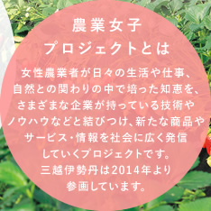 農業女子プロジェクトとは
女性農業者が日々の生活や仕事、自然との関わりの中で培った知恵を、さまざまな企業が持っている技術やノウハウなどと結びつけ、新たな商品やサービス・情報を社会に広く発信していくプロジェクトです。三越伊勢丹は2014年より参画しています。