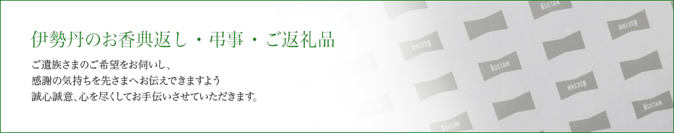 伊勢丹のお香典返し・弔事・ご返礼品 ご遺族さまのご希望をお伺いし、感謝の気持ちを先さまへお伝えできますよう誠心誠意、心を尽くしてお手伝いさせていただきます。