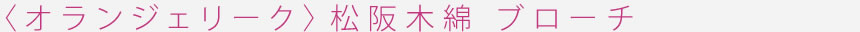 <オランジェリーク>松阪木綿 ブローチ