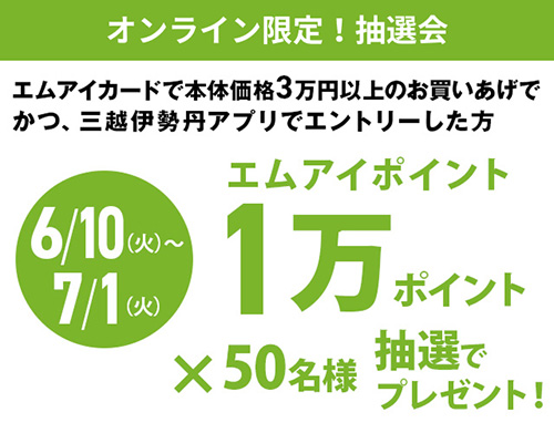 6月10日(火曜日)から7月1日(火曜日)　エムアイカードで本体価格3万円以上のお買いあげでかつ、三越伊勢丹アプリでエントリーした方　エムアイポイント1万ポイント×50名様　抽選でプレゼント！