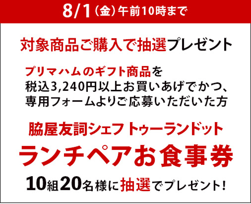 8月1日(金曜日)まで　対象商品ご購入で抽選プレゼント　プリマハムのギフト商品を税込3,240円以上お買いあげでかつ、専用フォームよりご応募いただいた方　脇屋友詞シェフ トゥーランドット ランチペアお食事券 10組20名様に抽選でプレゼント！