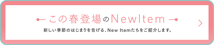 この春登場のNew Item
― 新しい季節のはじまりを告げる、New Itemたちをご紹介します。 ―