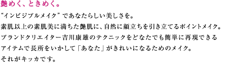 艶めく、ときめく。
“インビジブルメイク”であなたらしい美しさを。
素肌以上の素肌美に満ちた艶肌に、自然に顔立ちを引き立てるポイントメイク。
ブランドクリエイター吉川康雄のテクニックをどなたでも簡単に再現できる
アイテムで長所をいかして「あなた」がきれいになるためのメイク。
それがキッカです。