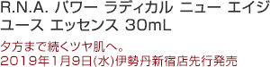 R.N.A. パワー ラディカル ニュー エイジ ユース エッセンス 30mL
夕方まで続く、もちもちツヤ肌へ。
1月9日(水)伊勢丹新宿店先行発売