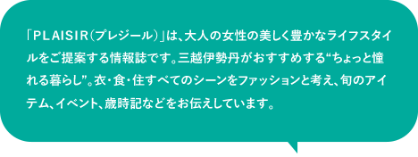 「PLAISIR(プレジール)」は、大人の女性の美しく豊かなライフスタイルをご提案する情報誌です。三越伊勢丹がおすすめする“ちょっと憧れる暮らし”。衣・食・住すべてのシーンをファッションと考え、旬のアイテム、イベント、歳時記などをお伝えしています。
