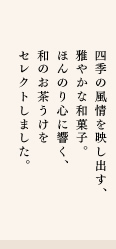 四季の風情を映し出す、雅やかな和菓子。ほんのり心に響く、和のお茶うけをセレクトしました。
