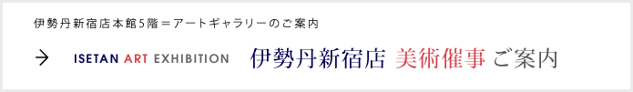 伊勢丹新宿店本館5階＝アートギャラリーのご案内
ISETAN ART EXHIBITION 伊勢丹新宿店美術催事ご案内