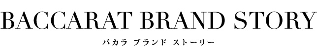 BACCARAT BRAND STORY
バカラ ブランドストーリー