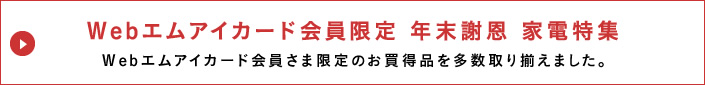 Webエムアイカード会員限定 年末謝恩 家電特集
Webエムアイカード会員さま限定のお買得品を多数取り揃えました。