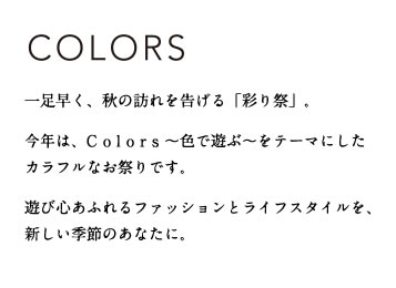 COLORS
一足早く、秋の訪れを告げる「彩り祭」。今年は、Colors ~色で遊ぶ~をテーマにしたカラフルなお祭りです。
遊び心あふれるファッションとライフスタイルを、新しい季節のあなたに。