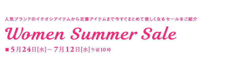 人気ブランドのイチオシアイテムから定番アイテムまで今すぐまとめて欲しくなるセールをご紹介
Women Summer Sale
■5月24日(水)～7月12日(水)午前10時