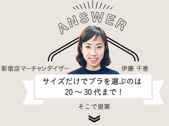 ANSWER
新宿店マーチャンダイザー 伊藤 千恵
サイズだけでブラを選ぶのは20~30代まで!
そこで提案