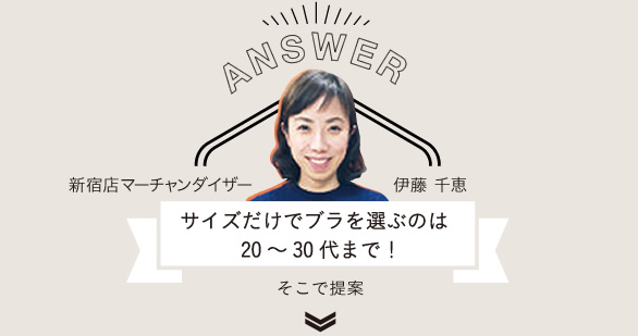 ANSWER
新宿店マーチャンダイザー 伊藤 千恵
サイズだけでブラを選ぶのは20~30代まで!
そこで提案