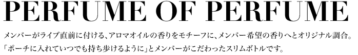 PERFUME OF PERFUME メンバーがライブ直前に付ける、アロマオイルの香りをモチーフに、メンバー希望の香りへとオリジナル調合。「ポーチに入れていつでも持ち歩けるように」とメンバーがこだわったスリムボトルです。