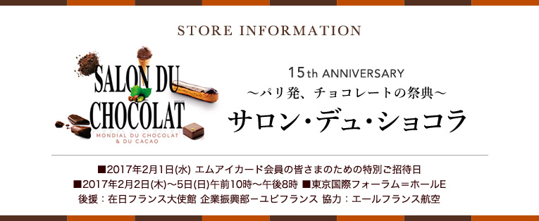 STORE INFORMATION
~パリ発、チョコレートの祭典~ サロン・デュ・ショコラ
■2017年2月1日(水) エムアイカード会員の皆さまのための特別ご招待日
■2017年2月2日(木)~5日(日)午前10時~午後8時
■東京国際フォーラム=ホールE
後援:在日フランス大使館 企業振興部-ユピフランス 協力:エールフランス航空