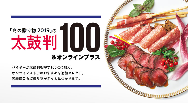 「冬の贈り物 2019」の太鼓判100&オンラインプラス
バイヤーが太鼓判を押す100点に加え、オンラインストアのおすすめを追加セレクト。笑顔ほこるぶ贈り物がきっと見つかります。