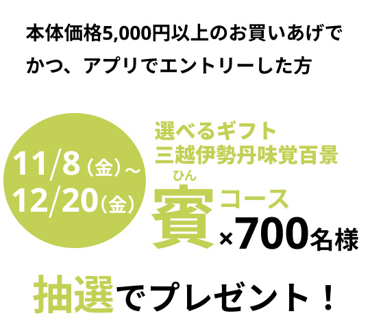 10月8日(火曜日)から12月20日(金曜日) 本体価格5,000円以上のお買いあげでかつ、アプリでエントリーした方　選べるギフト 三越伊勢丹味覚百景 賽(ひん)コース×700名様　抽選でプレゼント！