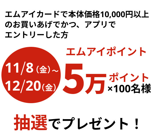 10月8日(火曜日)から12月20日(金曜日) 本体価格10,000円以上のお買いあげでかつ、アプリでエントリーした方　エムアイポイント 5万ポイント×100名様　抽選でプレゼント！