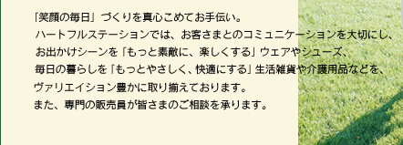 「笑顔の毎日」づくりを真心こめてお手伝い。ハートフルステーションでは、お客さまとのコミュニケーションを大切にし、お出かけシーンを「もっと素敵に、楽しくする」ウエアやシューズ、毎日の暮らしを「もっとやさしく、快適にする」生活雑貨や介護用品などを、ヴァリエイション豊かに取り揃えております。また、専門の販売員が皆さまのご相談を承ります。