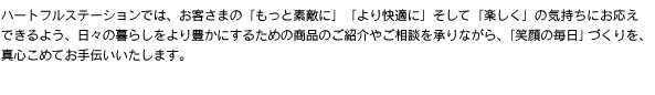ハートフルステーションでは、お客さまの「もっと素敵に」「より快適に」そして「楽しく」の気持ちにお応えできるよう、日々の暮らしをより豊かにするための商品のご紹介やご相談を承りながら、「笑顔の毎日」づくりを、真心こめてお手伝いいたします。