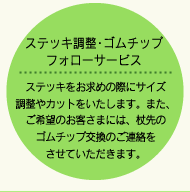 ステッキ調整・ゴムチップフォローサービス
ステッキをお求めの際にサイズ調整やカットをいたします。また、ご希望のお客さまには、杖先のゴムチップ交換のご連絡をさせていただきます。