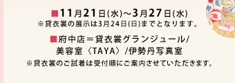 ■11月21日(水)〜3月27日(水)
※貸衣裳の展示は3月24日(日)までとなります。■府中店=貸衣裳グランジュール/美容室<TAYA>/伊勢丹写真室 ※貸衣裳のご試着は受付順にご案内させていただきます。
