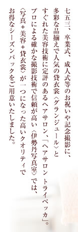 七五三、卒業式、成人式等のお祝いや記念撮影に、
多彩な品揃えで人気の貸衣裳〈グランジュール〉と
すぐれた美容技術に定評のあるヘアサロン、「ヘアサロン トライベッカ」。
プロによる確かな撮影技術で信頼が高い〈伊勢丹写真室〉では、
〈写真+美容+貸衣裳〉が一つになった高いクオリティで
お得なシーズンパックをご用意いたしました。